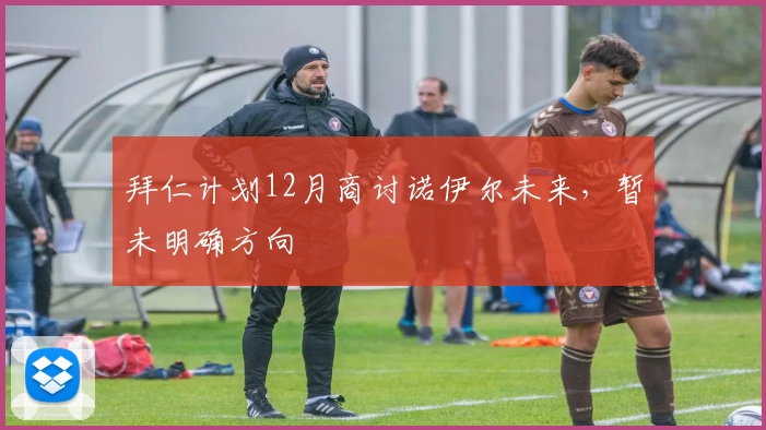 拜仁计划12月商讨诺伊尔未来，暂未明确方向