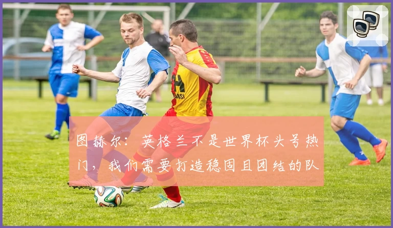 图赫尔：英格兰不是世界杯头号热门，我们需要打造稳固且团结的队伍