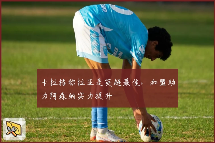 卡拉格称拉亚是英超最佳，加盟助力阿森纳实力提升