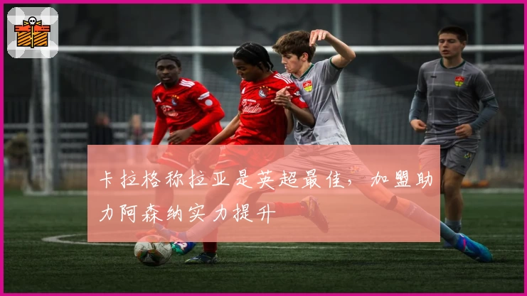 卡拉格称拉亚是英超最佳，加盟助力阿森纳实力提升