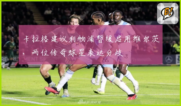卡拉格建议利物浦暂缓启用维尔茨，两位传奇球星表达分歧