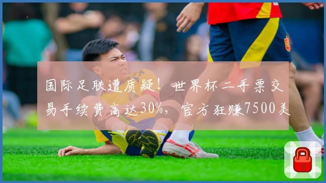 国际足联遭质疑！世界杯二手票交易手续费高达30%，官方狂赚7500美元