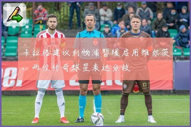 卡拉格建议利物浦暂缓启用维尔茨，两位传奇球星表达分歧