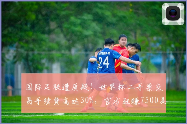 国际足联遭质疑！世界杯二手票交易手续费高达30%，官方狂赚7500美元