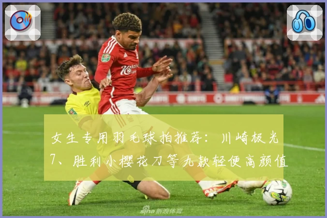 女生专用羽毛球拍推荐：川崎极光7、胜利小樱花刀等九款轻便高颜值款式