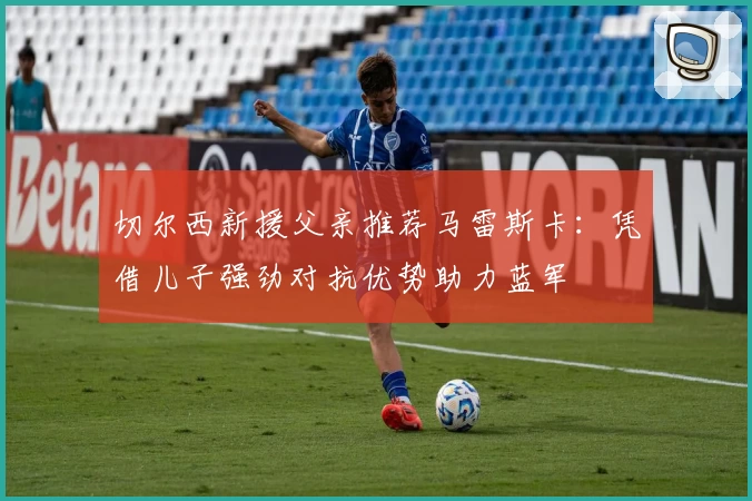 切尔西新援父亲推荐马雷斯卡：凭借儿子强劲对抗优势助力蓝军