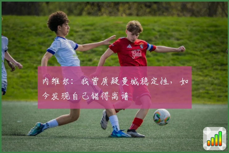 内维尔：我曾质疑曼城稳定性，如今发现自己错得离谱