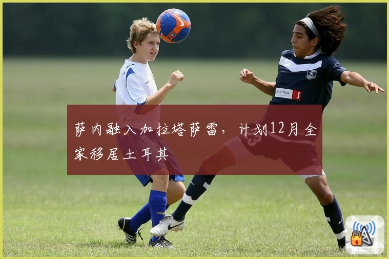 萨内融入加拉塔萨雷,计划12月全家移居土耳其