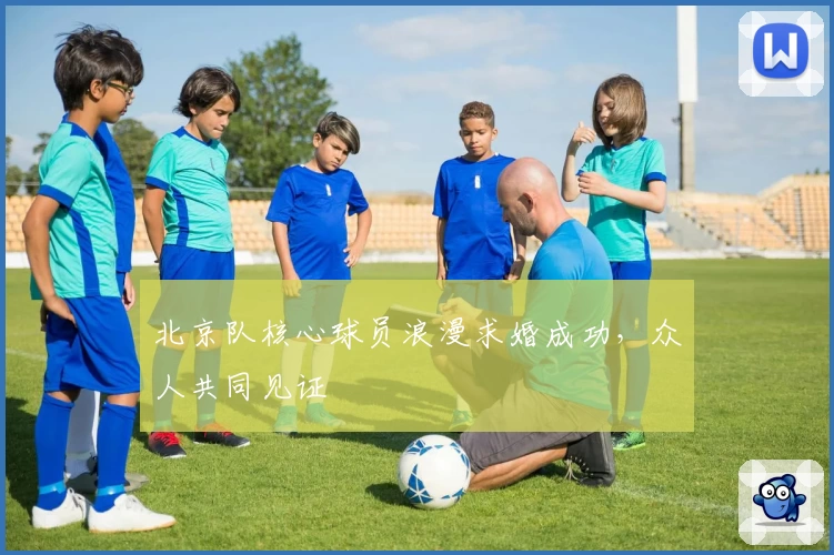 北京队核心球员浪漫求婚成功,众人共同见证