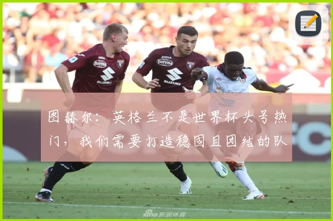 图赫尔：英格兰不是世界杯头号热门，我们需要打造稳固且团结的队伍
