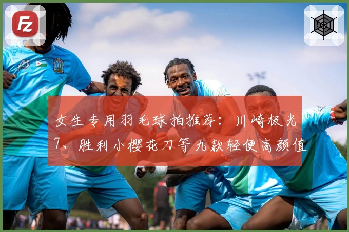 女生专用羽毛球拍推荐：川崎极光7、胜利小樱花刀等九款轻便高颜值款式